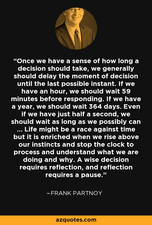 Once we have a sense of how long a decision should take, we generally should delay the moment of decision until the last possible instant. If we have an hour, we should wait 59 minutes before responding. If we have a year, we should wait 364 days. Even if we have just half a second, we should wait as long as we possibly can ... Life might be a race against time but it is enriched when we rise above our instincts and stop the clock to process and understand what we are doing and why. A wise decision requires reflection, and reflection requires a pause. - Frank Partnoy
