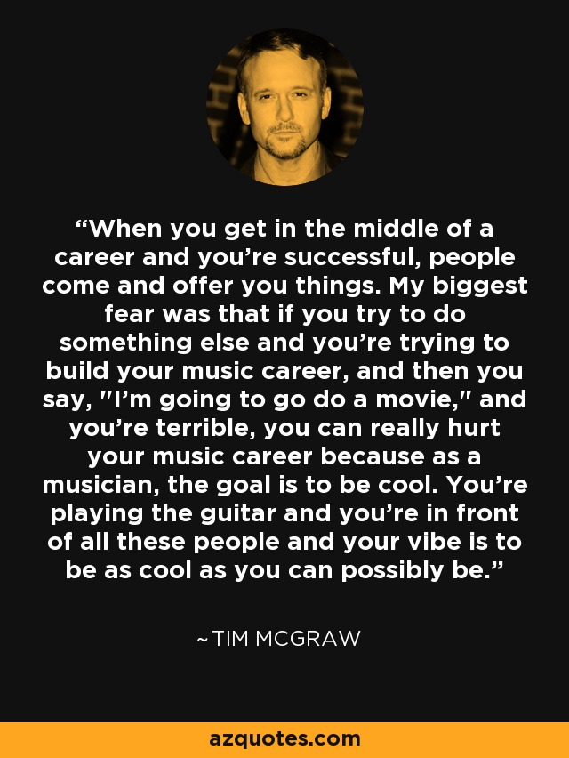 When you get in the middle of a career and you're successful, people come and offer you things. My biggest fear was that if you try to do something else and you're trying to build your music career, and then you say, 