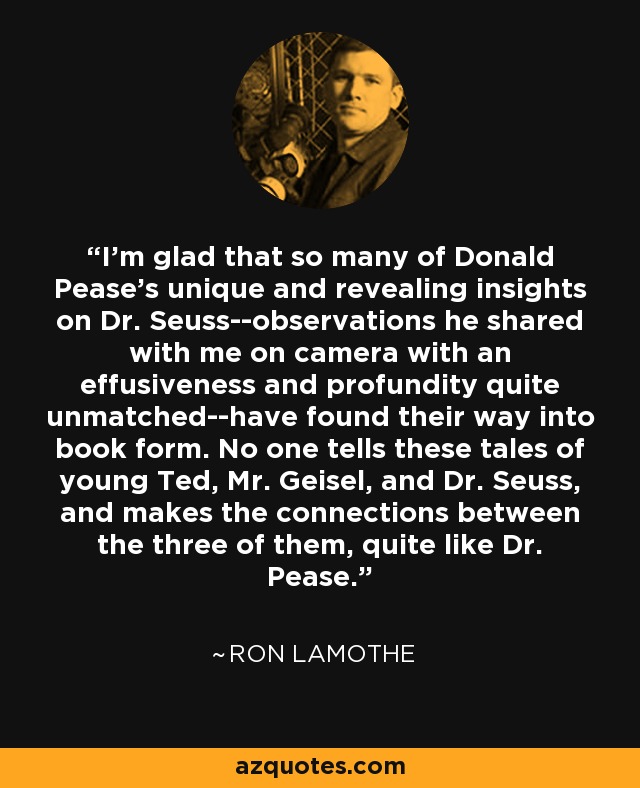 I'm glad that so many of Donald Pease's unique and revealing insights on Dr. Seuss--observations he shared with me on camera with an effusiveness and profundity quite unmatched--have found their way into book form. No one tells these tales of young Ted, Mr. Geisel, and Dr. Seuss, and makes the connections between the three of them, quite like Dr. Pease. - Ron Lamothe