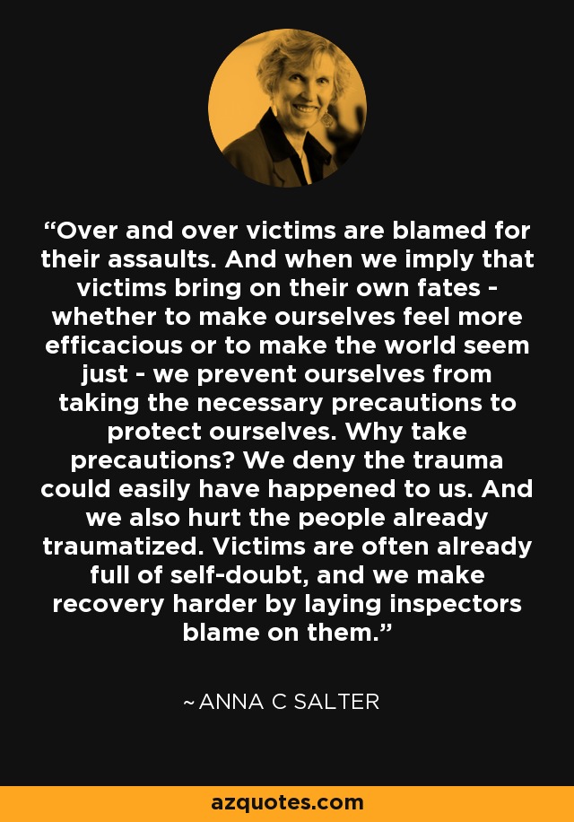 Over and over victims are blamed for their assaults. And when we imply that victims bring on their own fates - whether to make ourselves feel more efficacious or to make the world seem just - we prevent ourselves from taking the necessary precautions to protect ourselves. Why take precautions? We deny the trauma could easily have happened to us. And we also hurt the people already traumatized. Victims are often already full of self-doubt, and we make recovery harder by laying inspectors blame on them. - Anna C Salter
