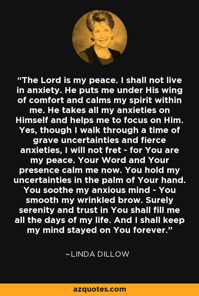 The Lord is my peace. I shall not live in anxiety. He puts me under His wing of comfort and calms my spirit within me. He takes all my anxieties on Himself and helps me to focus on Him. Yes, though I walk through a time of grave uncertainties and fierce anxieties, I will not fret - for You are my peace. Your Word and Your presence calm me now. You hold my uncertainties in the palm of Your hand. You soothe my anxious mind - You smooth my wrinkled brow. Surely serenity and trust in You shall fill me all the days of my life. And I shall keep my mind stayed on You forever. - Linda Dillow