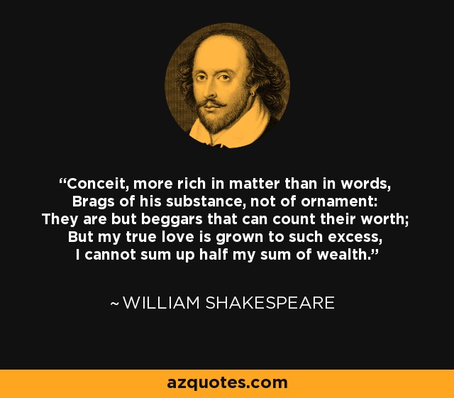 Conceit, more rich in matter than in words, Brags of his substance, not of ornament: They are but beggars that can count their worth; But my true love is grown to such excess, I cannot sum up half my sum of wealth. - William Shakespeare
