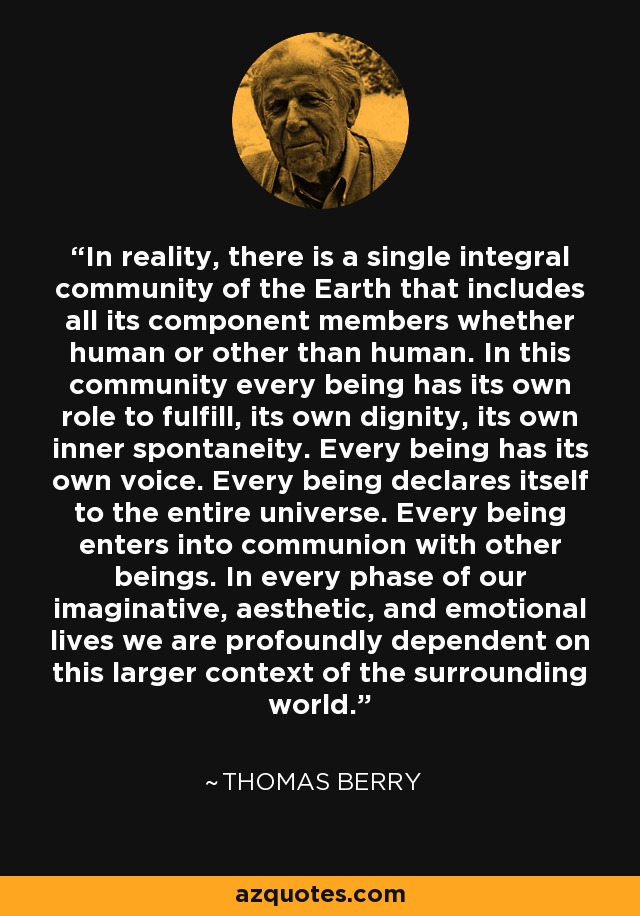 In reality, there is a single integral community of the Earth that includes all its component members whether human or other than human. In this community every being has its own role to fulfill, its own dignity, its own inner spontaneity. Every being has its own voice. Every being declares itself to the entire universe. Every being enters into communion with other beings. In every phase of our imaginative, aesthetic, and emotional lives we are profoundly dependent on this larger context of the surrounding world. - Thomas Berry