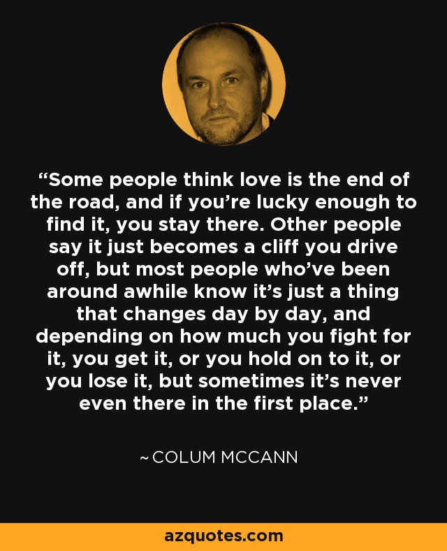 Some people think love is the end of the road, and if you're lucky enough to find it, you stay there. Other people say it just becomes a cliff you drive off, but most people who've been around awhile know it's just a thing that changes day by day, and depending on how much you fight for it, you get it, or you hold on to it, or you lose it, but sometimes it's never even there in the first place. - Colum McCann