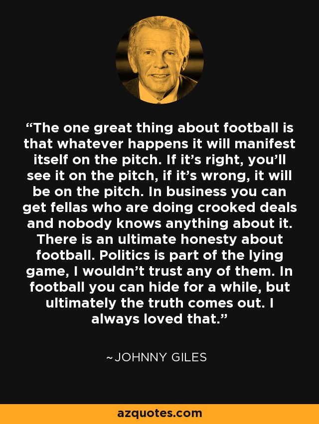 The one great thing about football is that whatever happens it will manifest itself on the pitch. If it's right, you'll see it on the pitch, if it's wrong, it will be on the pitch. In business you can get fellas who are doing crooked deals and nobody knows anything about it. There is an ultimate honesty about football. Politics is part of the lying game, I wouldn't trust any of them. In football you can hide for a while, but ultimately the truth comes out. I always loved that. - Johnny Giles