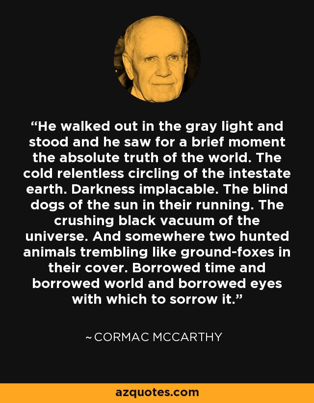 He walked out in the gray light and stood and he saw for a brief moment the absolute truth of the world. The cold relentless circling of the intestate earth. Darkness implacable. The blind dogs of the sun in their running. The crushing black vacuum of the universe. And somewhere two hunted animals trembling like ground-foxes in their cover. Borrowed time and borrowed world and borrowed eyes with which to sorrow it. - Cormac McCarthy