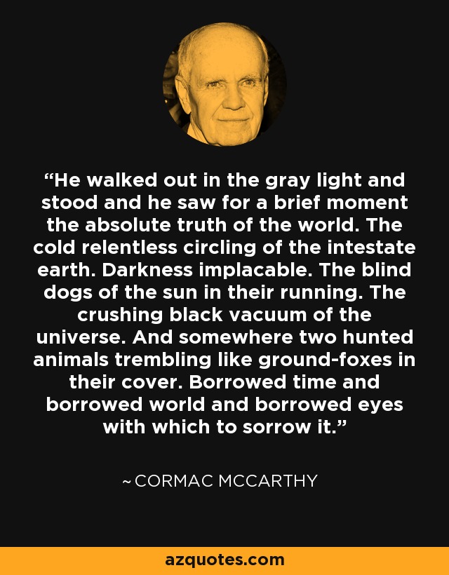 He walked out in the gray light and stood and he saw for a brief moment the absolute truth of the world. The cold relentless circling of the intestate earth. Darkness implacable. The blind dogs of the sun in their running. The crushing black vacuum of the universe. And somewhere two hunted animals trembling like ground-foxes in their cover. Borrowed time and borrowed world and borrowed eyes with which to sorrow it. - Cormac McCarthy