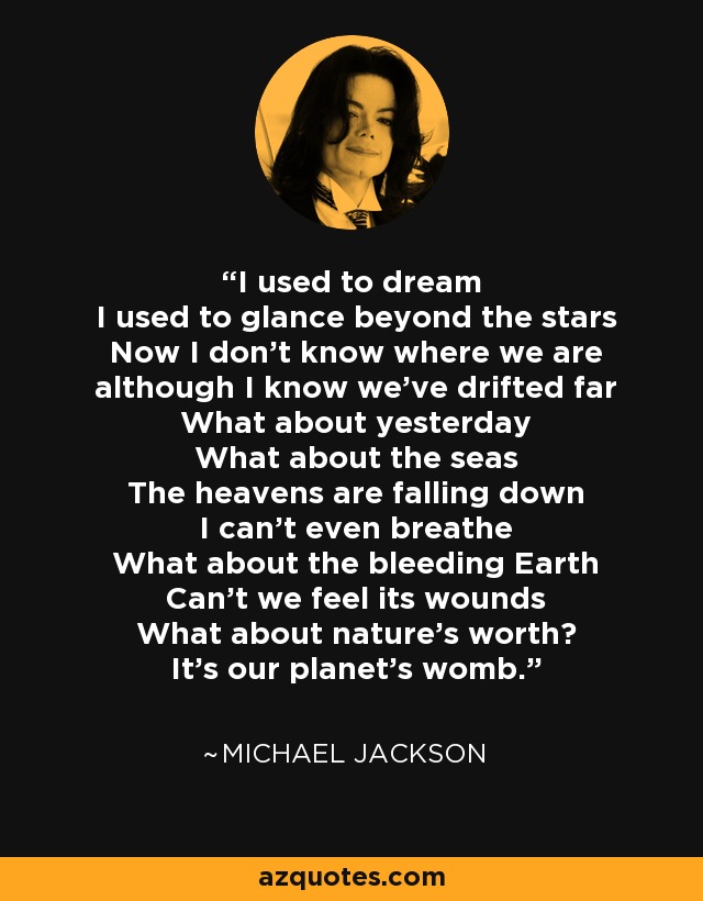 I used to dream I used to glance beyond the stars Now I don't know where we are although I know we've drifted far What about yesterday What about the seas The heavens are falling down I can't even breathe What about the bleeding Earth Can't we feel its wounds What about nature's worth? It's our planet's womb. - Michael Jackson