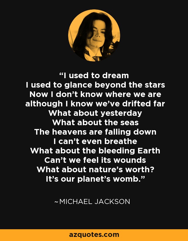 I used to dream I used to glance beyond the stars Now I don't know where we are although I know we've drifted far What about yesterday What about the seas The heavens are falling down I can't even breathe What about the bleeding Earth Can't we feel its wounds What about nature's worth? It's our planet's womb. - Michael Jackson