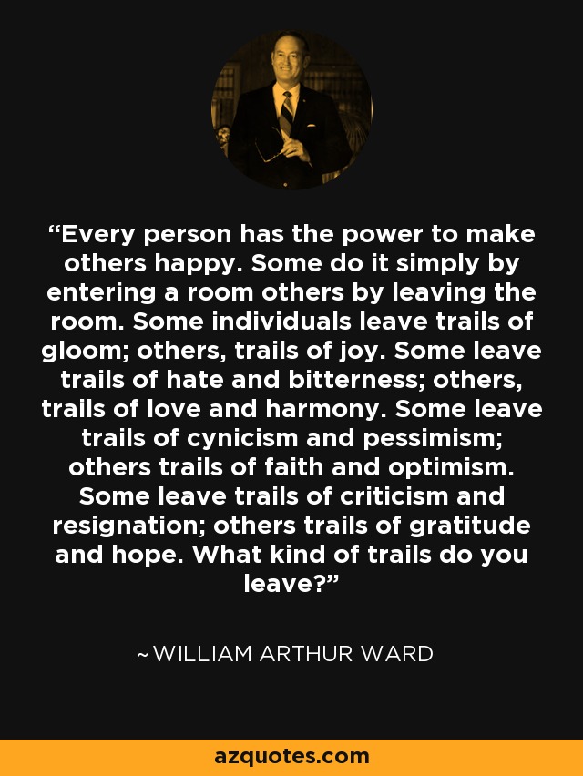 Every person has the power to make others happy. Some do it simply by entering a room others by leaving the room. Some individuals leave trails of gloom; others, trails of joy. Some leave trails of hate and bitterness; others, trails of love and harmony. Some leave trails of cynicism and pessimism; others trails of faith and optimism. Some leave trails of criticism and resignation; others trails of gratitude and hope. What kind of trails do you leave? - William Arthur Ward