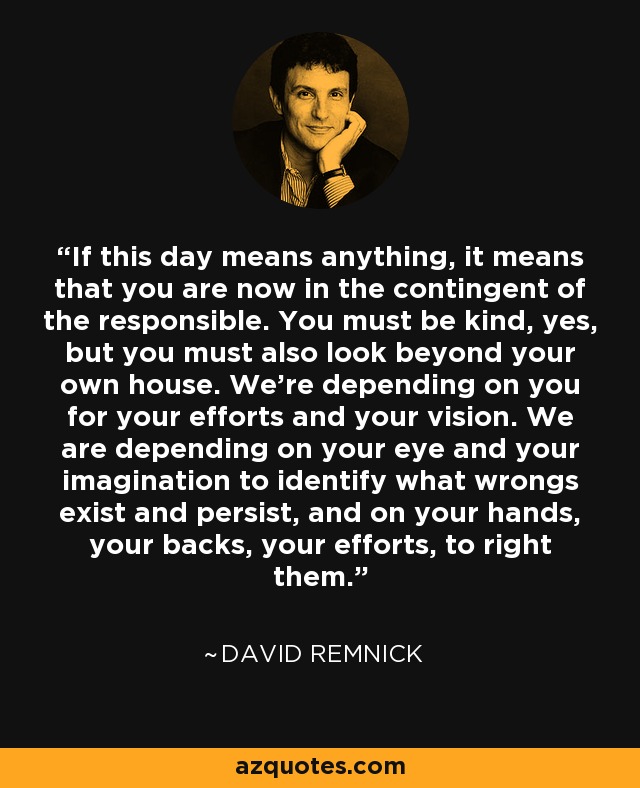 If this day means anything, it means that you are now in the contingent of the responsible. You must be kind, yes, but you must also look beyond your own house. We're depending on you for your efforts and your vision. We are depending on your eye and your imagination to identify what wrongs exist and persist, and on your hands, your backs, your efforts, to right them. - David Remnick