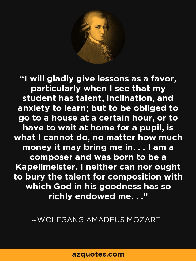 I will gladly give lessons as a favor, particularly when I see that my student has talent, inclination, and anxiety to learn; but to be obliged to go to a house at a certain hour, or to have to wait at home for a pupil, is what I cannot do, no matter how much money it may bring me in. . . I am a composer and was born to be a Kapellmeister. I neither can nor ought to bury the talent for composition with which God in his goodness has so richly endowed me. . . - Wolfgang Amadeus Mozart