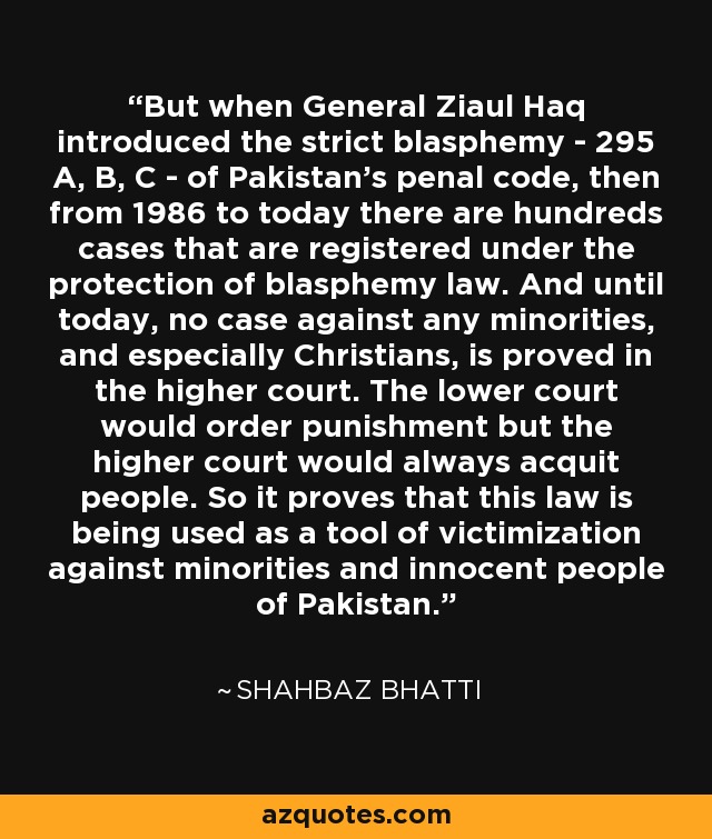 But when General Ziaul Haq introduced the strict blasphemy - 295 A, B, C - of Pakistan's penal code, then from 1986 to today there are hundreds cases that are registered under the protection of blasphemy law. And until today, no case against any minorities, and especially Christians, is proved in the higher court. The lower court would order punishment but the higher court would always acquit people. So it proves that this law is being used as a tool of victimization against minorities and innocent people of Pakistan. - Shahbaz Bhatti