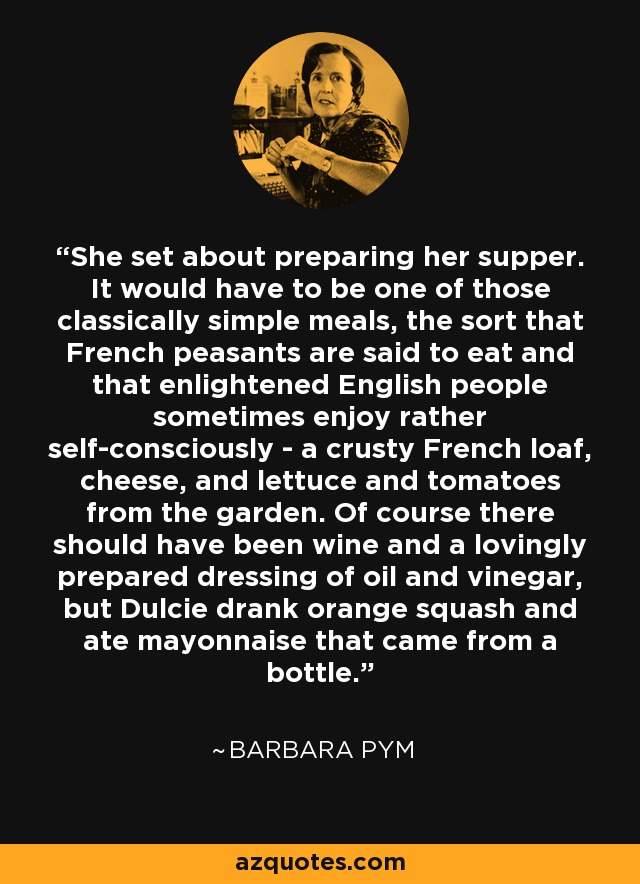 She set about preparing her supper. It would have to be one of those classically simple meals, the sort that French peasants are said to eat and that enlightened English people sometimes enjoy rather self-consciously - a crusty French loaf, cheese, and lettuce and tomatoes from the garden. Of course there should have been wine and a lovingly prepared dressing of oil and vinegar, but Dulcie drank orange squash and ate mayonnaise that came from a bottle. - Barbara Pym