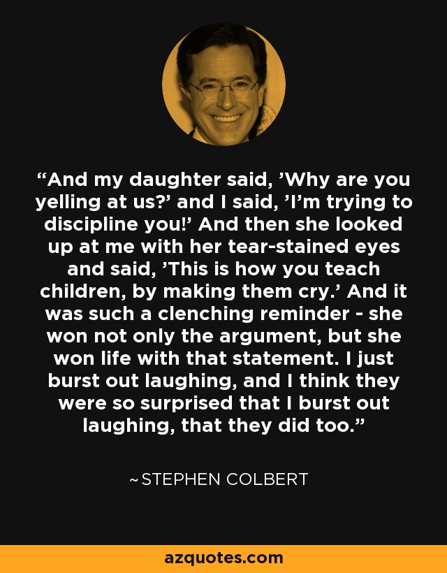 And my daughter said, 'Why are you yelling at us?' and I said, 'I'm trying to discipline you!' And then she looked up at me with her tear-stained eyes and said, 'This is how you teach children, by making them cry.' And it was such a clenching reminder - she won not only the argument, but she won life with that statement. I just burst out laughing, and I think they were so surprised that I burst out laughing, that they did too. - Stephen Colbert
