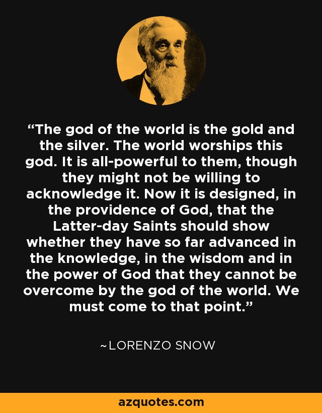 The god of the world is the gold and the silver. The world worships this god. It is all-powerful to them, though they might not be willing to acknowledge it. Now it is designed, in the providence of God, that the Latter-day Saints should show whether they have so far advanced in the knowledge, in the wisdom and in the power of God that they cannot be overcome by the god of the world. We must come to that point. - Lorenzo Snow