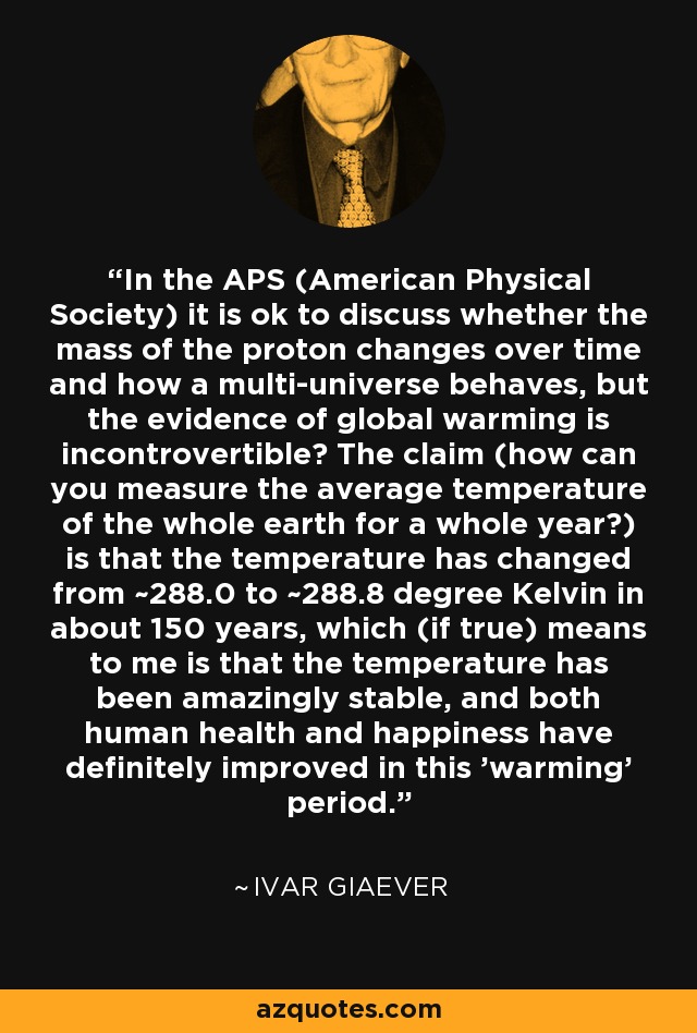 In the APS (American Physical Society) it is ok to discuss whether the mass of the proton changes over time and how a multi-universe behaves, but the evidence of global warming is incontrovertible? The claim (how can you measure the average temperature of the whole earth for a whole year?) is that the temperature has changed from ~288.0 to ~288.8 degree Kelvin in about 150 years, which (if true) means to me is that the temperature has been amazingly stable, and both human health and happiness have definitely improved in this 'warming' period.' - Ivar Giaever