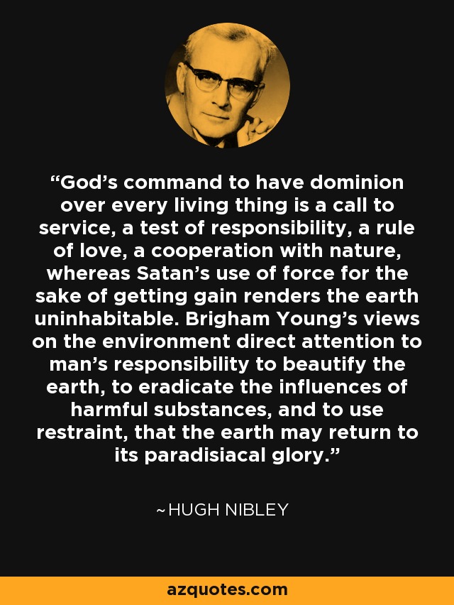 God's command to have dominion over every living thing is a call to service, a test of responsibility, a rule of love, a cooperation with nature, whereas Satan's use of force for the sake of getting gain renders the earth uninhabitable. Brigham Young's views on the environment direct attention to man's responsibility to beautify the earth, to eradicate the influences of harmful substances, and to use restraint, that the earth may return to its paradisiacal glory. - Hugh Nibley