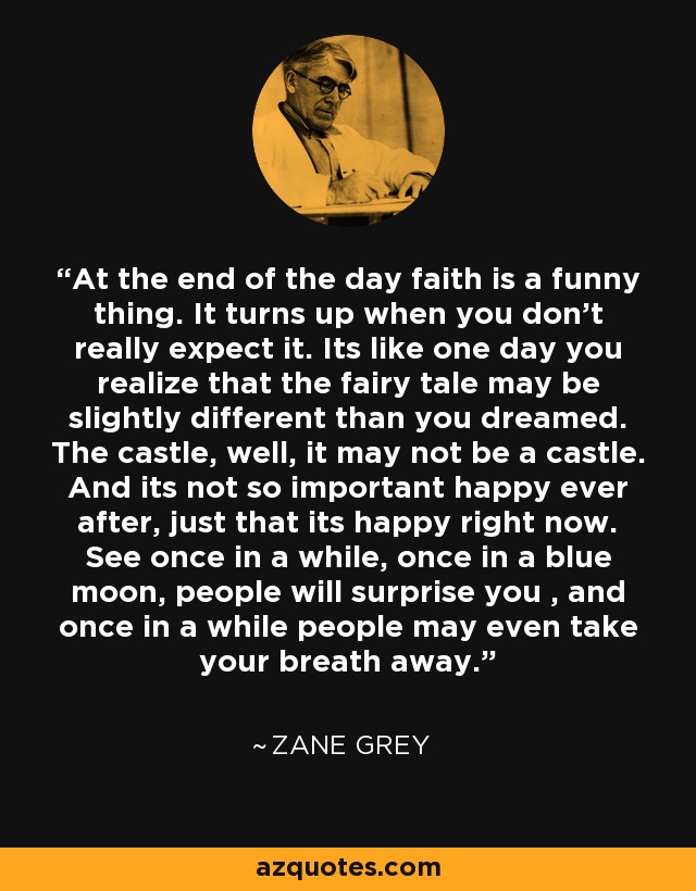 At the end of the day faith is a funny thing. It turns up when you don't really expect it. Its like one day you realize that the fairy tale may be slightly different than you dreamed. The castle, well, it may not be a castle. And its not so important happy ever after, just that its happy right now. See once in a while, once in a blue moon, people will surprise you , and once in a while people may even take your breath away. - Zane Grey