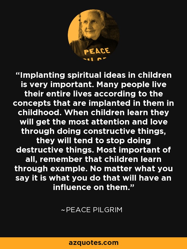 Implanting spiritual ideas in children is very important. Many people live their entire lives according to the concepts that are implanted in them in childhood. When children learn they will get the most attention and love through doing constructive things, they will tend to stop doing destructive things. Most important of all, remember that children learn through example. No matter what you say it is what you do that will have an influence on them. - Peace Pilgrim