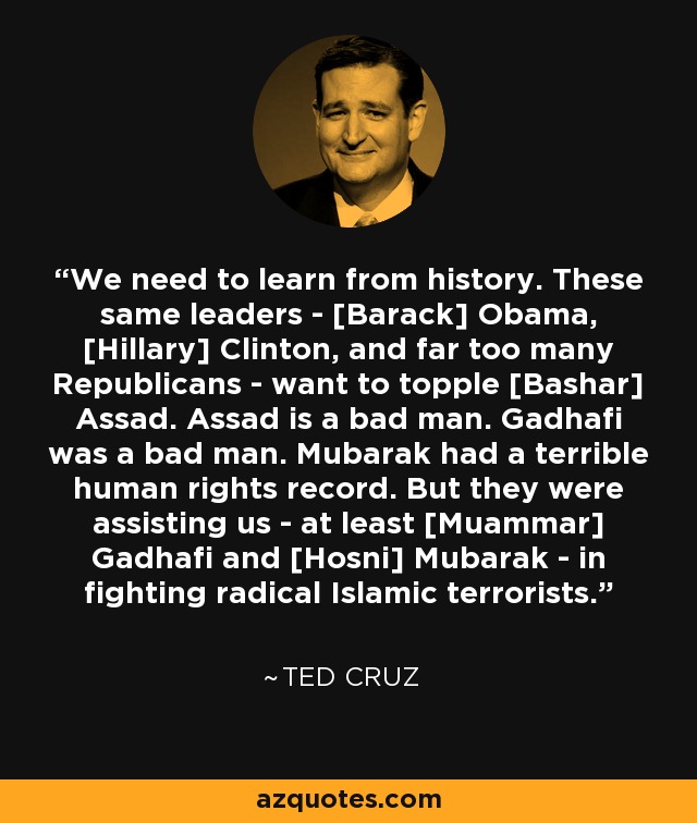 We need to learn from history. These same leaders - [Barack] Obama, [Hillary] Clinton, and far too many Republicans - want to topple [Bashar] Assad. Assad is a bad man. Gadhafi was a bad man. Mubarak had a terrible human rights record. But they were assisting us - at least [Muammar] Gadhafi and [Hosni] Mubarak - in fighting radical Islamic terrorists. - Ted Cruz