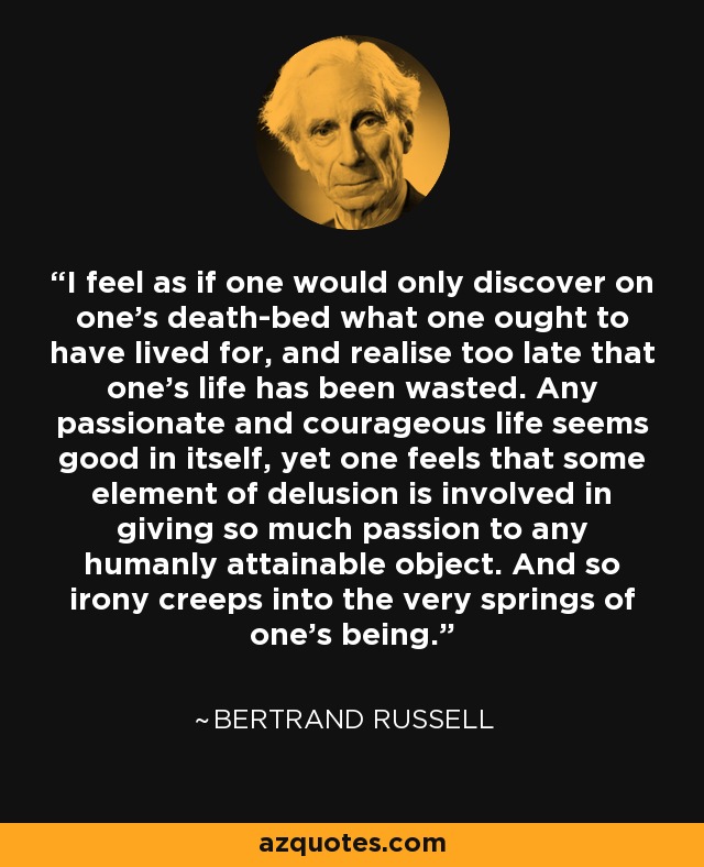 I feel as if one would only discover on one's death-bed what one ought to have lived for, and realise too late that one's life has been wasted. Any passionate and courageous life seems good in itself, yet one feels that some element of delusion is involved in giving so much passion to any humanly attainable object. And so irony creeps into the very springs of one's being. - Bertrand Russell