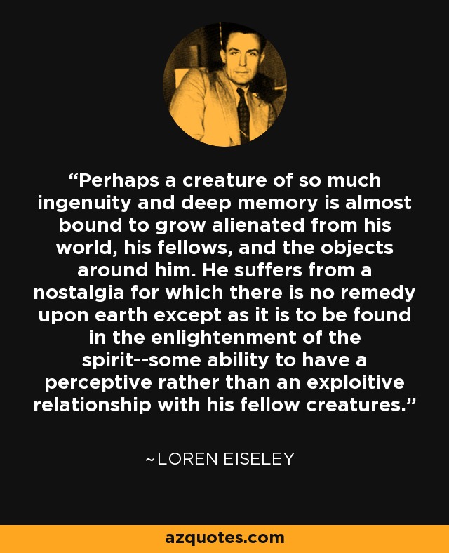 Perhaps a creature of so much ingenuity and deep memory is almost bound to grow alienated from his world, his fellows, and the objects around him. He suffers from a nostalgia for which there is no remedy upon earth except as it is to be found in the enlightenment of the spirit--some ability to have a perceptive rather than an exploitive relationship with his fellow creatures. - Loren Eiseley