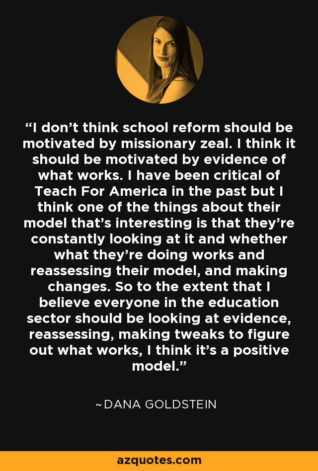 I don't think school reform should be motivated by missionary zeal. I think it should be motivated by evidence of what works. I have been critical of Teach For America in the past but I think one of the things about their model that's interesting is that they're constantly looking at it and whether what they're doing works and reassessing their model, and making changes. So to the extent that I believe everyone in the education sector should be looking at evidence, reassessing, making tweaks to figure out what works, I think it's a positive model. - Dana Goldstein