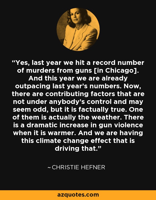 Yes, last year we hit a record number of murders from guns [in Chicago]. And this year we are already outpacing last year's numbers. Now, there are contributing factors that are not under anybody's control and may seem odd, but it is factually true. One of them is actually the weather. There is a dramatic increase in gun violence when it is warmer. And we are having this climate change effect that is driving that. - Christie Hefner