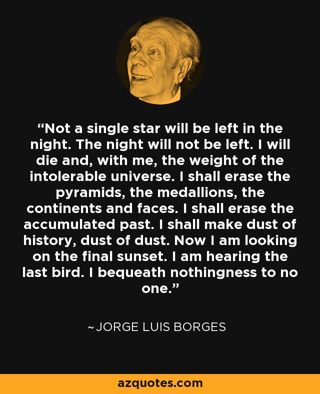 Not a single star will be left in the night. The night will not be left. I will die and, with me, the weight of the intolerable universe. I shall erase the pyramids, the medallions, the continents and faces. I shall erase the accumulated past. I shall make dust of history, dust of dust. Now I am looking on the final sunset. I am hearing the last bird. I bequeath nothingness to no one. - Jorge Luis Borges