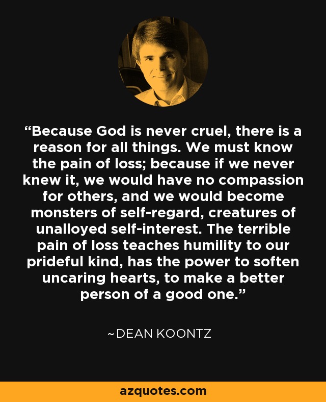 Because God is never cruel, there is a reason for all things. We must know the pain of loss; because if we never knew it, we would have no compassion for others, and we would become monsters of self-regard, creatures of unalloyed self-interest. The terrible pain of loss teaches humility to our prideful kind, has the power to soften uncaring hearts, to make a better person of a good one. - Dean Koontz