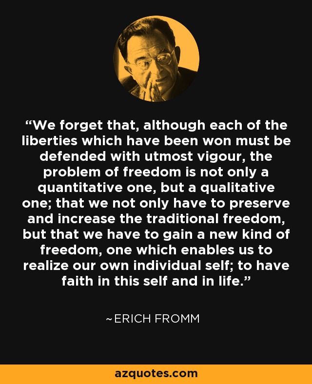 We forget that, although each of the liberties which have been won must be defended with utmost vigour, the problem of freedom is not only a quantitative one, but a qualitative one; that we not only have to preserve and increase the traditional freedom, but that we have to gain a new kind of freedom, one which enables us to realize our own individual self; to have faith in this self and in life. - Erich Fromm