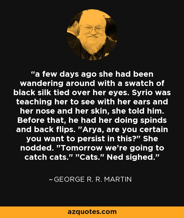 a few days ago she had been wandering around with a swatch of black silk tied over her eyes. Syrio was teaching her to see with her ears and her nose and her skin, she told him. Before that, he had her doing spinds and back flips. 