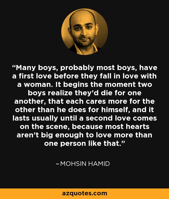 Many boys, probably most boys, have a first love before they fall in love with a woman. It begins the moment two boys realize they'd die for one another, that each cares more for the other than he does for himself, and it lasts usually until a second love comes on the scene, because most hearts aren't big enough to love more than one person like that. - Mohsin Hamid