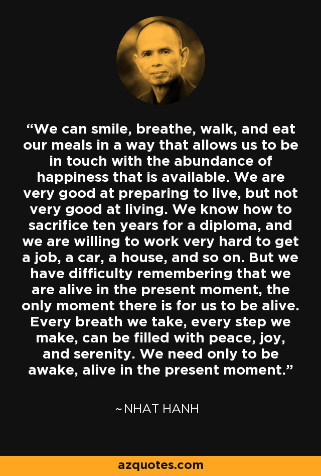 We can smile, breathe, walk, and eat our meals in a way that allows us to be in touch with the abundance of happiness that is available. We are very good at preparing to live, but not very good at living. We know how to sacrifice ten years for a diploma, and we are willing to work very hard to get a job, a car, a house, and so on. But we have difficulty remembering that we are alive in the present moment, the only moment there is for us to be alive. Every breath we take, every step we make, can be filled with peace, joy, and serenity. We need only to be awake, alive in the present moment. - Nhat Hanh