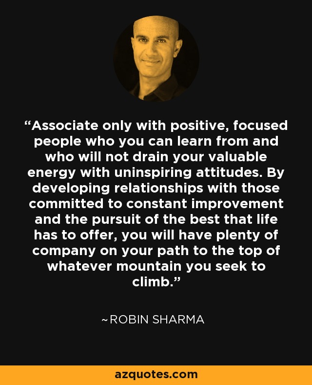 Associate only with positive, focused people who you can learn from and who will not drain your valuable energy with uninspiring attitudes. By developing relationships with those committed to constant improvement and the pursuit of the best that life has to offer, you will have plenty of company on your path to the top of whatever mountain you seek to climb. - Robin Sharma