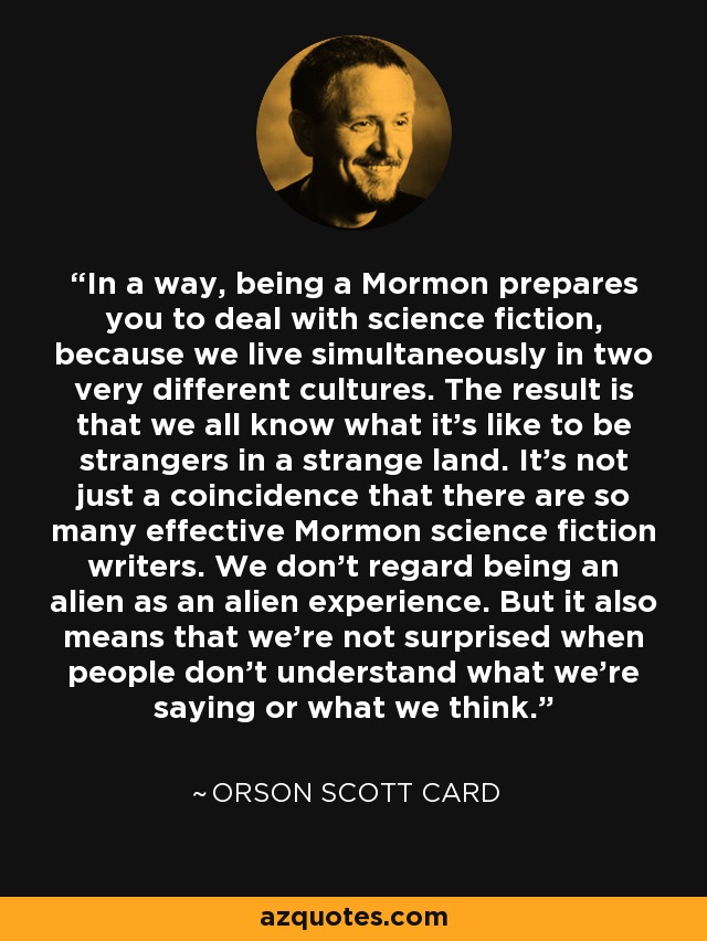 In a way, being a Mormon prepares you to deal with science fiction, because we live simultaneously in two very different cultures. The result is that we all know what it's like to be strangers in a strange land. It's not just a coincidence that there are so many effective Mormon science fiction writers. We don't regard being an alien as an alien experience. But it also means that we're not surprised when people don't understand what we're saying or what we think. - Orson Scott Card