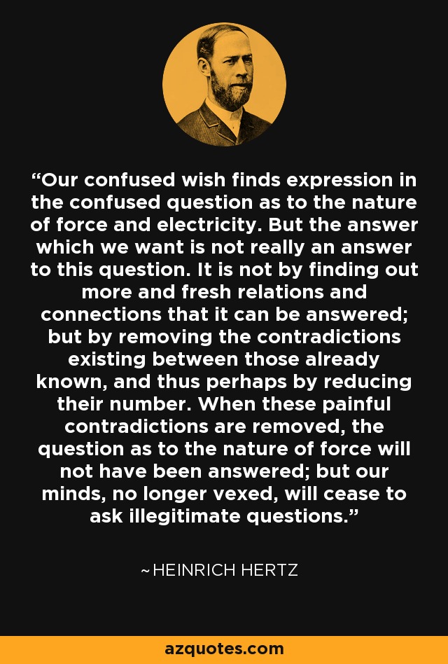 Our confused wish finds expression in the confused question as to the nature of force and electricity. But the answer which we want is not really an answer to this question. It is not by finding out more and fresh relations and connections that it can be answered; but by removing the contradictions existing between those already known, and thus perhaps by reducing their number. When these painful contradictions are removed, the question as to the nature of force will not have been answered; but our minds, no longer vexed, will cease to ask illegitimate questions. - Heinrich Hertz