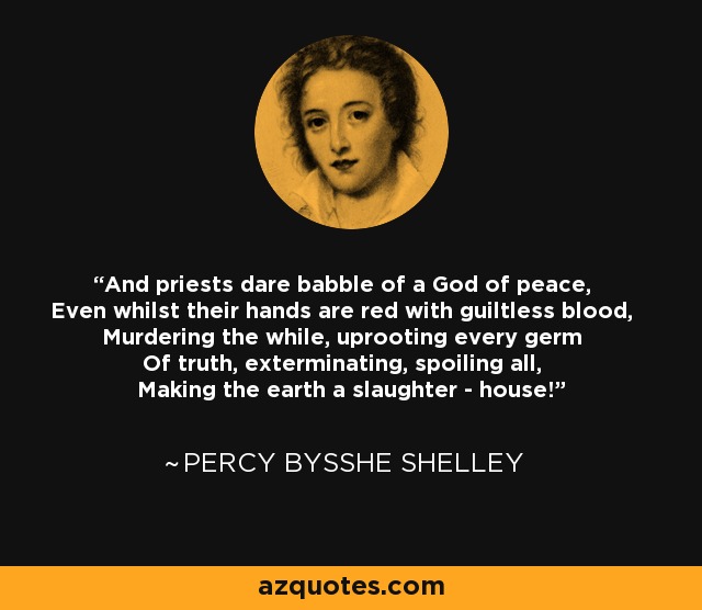 And priests dare babble of a God of peace, Even whilst their hands are red with guiltless blood, Murdering the while, uprooting every germ Of truth, exterminating, spoiling all, Making the earth a slaughter - house! - Percy Bysshe Shelley