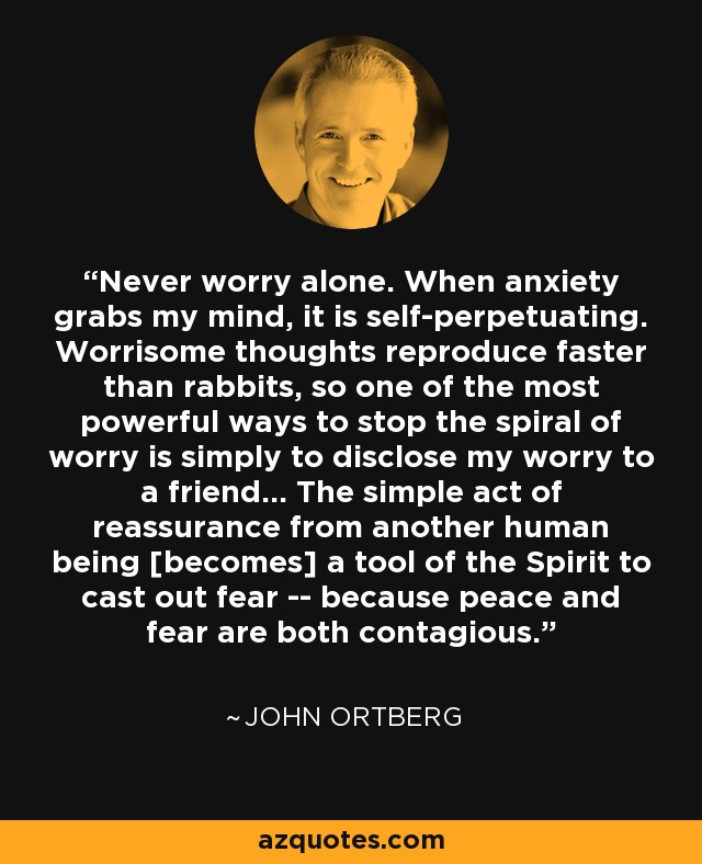 Never worry alone. When anxiety grabs my mind, it is self-perpetuating. Worrisome thoughts reproduce faster than rabbits, so one of the most powerful ways to stop the spiral of worry is simply to disclose my worry to a friend... The simple act of reassurance from another human being [becomes] a tool of the Spirit to cast out fear -- because peace and fear are both contagious. - John Ortberg