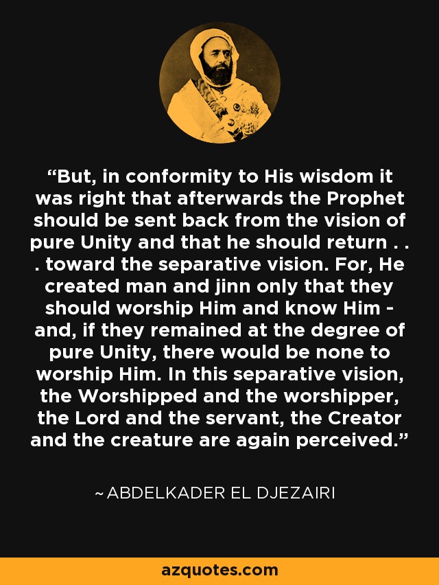 But, in conformity to His wisdom it was right that afterwards the Prophet should be sent back from the vision of pure Unity and that he should return . . . toward the separative vision. For, He created man and jinn only that they should worship Him and know Him - and, if they remained at the degree of pure Unity, there would be none to worship Him. In this separative vision, the Worshipped and the worshipper, the Lord and the servant, the Creator and the creature are again perceived. - Abdelkader El Djezairi