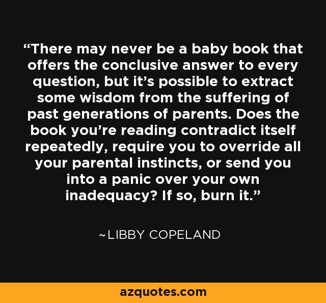 There may never be a baby book that offers the conclusive answer to every question, but it's possible to extract some wisdom from the suffering of past generations of parents. Does the book you're reading contradict itself repeatedly, require you to override all your parental instincts, or send you into a panic over your own inadequacy? If so, burn it. - Libby Copeland