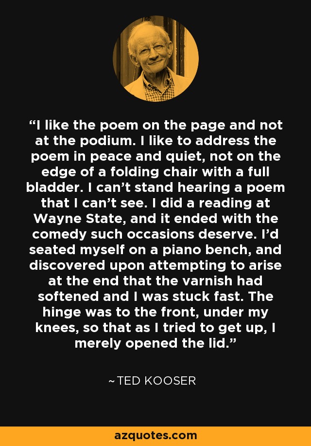 I like the poem on the page and not at the podium. I like to address the poem in peace and quiet, not on the edge of a folding chair with a full bladder. I can't stand hearing a poem that I can't see. I did a reading at Wayne State, and it ended with the comedy such occasions deserve. I'd seated myself on a piano bench, and discovered upon attempting to arise at the end that the varnish had softened and I was stuck fast. The hinge was to the front, under my knees, so that as I tried to get up, I merely opened the lid. - Ted Kooser