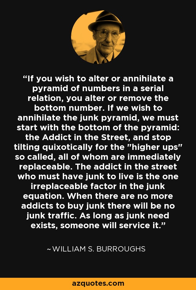 If you wish to alter or annihilate a pyramid of numbers in a serial relation, you alter or remove the bottom number. If we wish to annihilate the junk pyramid, we must start with the bottom of the pyramid: the Addict in the Street, and stop tilting quixotically for the 