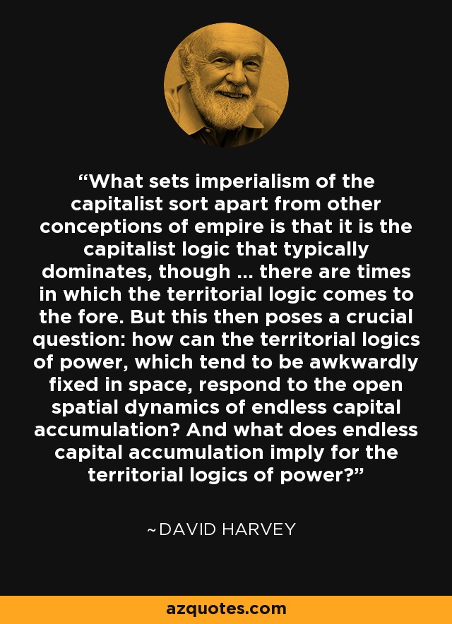 What sets imperialism of the capitalist sort apart from other conceptions of empire is that it is the capitalist logic that typically dominates, though ... there are times in which the territorial logic comes to the fore. But this then poses a crucial question: how can the territorial logics of power, which tend to be awkwardly fixed in space, respond to the open spatial dynamics of endless capital accumulation? And what does endless capital accumulation imply for the territorial logics of power? - David Harvey