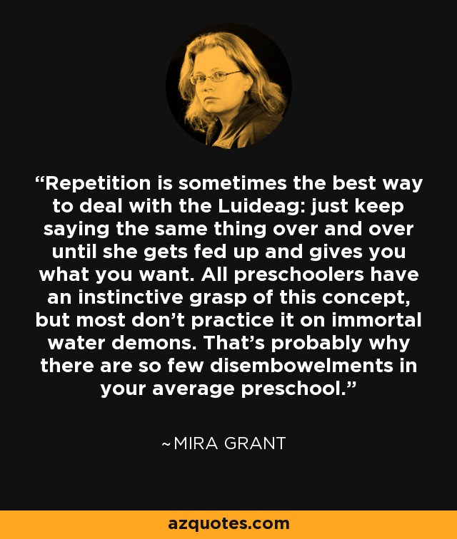 Repetition is sometimes the best way to deal with the Luideag: just keep saying the same thing over and over until she gets fed up and gives you what you want. All preschoolers have an instinctive grasp of this concept, but most don’t practice it on immortal water demons. That’s probably why there are so few disembowelments in your average preschool. - Mira Grant