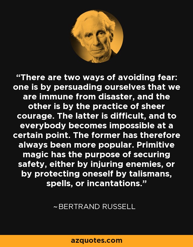 There are two ways of avoiding fear: one is by persuading ourselves that we are immune from disaster, and the other is by the practice of sheer courage. The latter is difficult, and to everybody becomes impossible at a certain point. The former has therefore always been more popular. Primitive magic has the purpose of securing safety, either by injuring enemies, or by protecting oneself by talismans, spells, or incantations. - Bertrand Russell