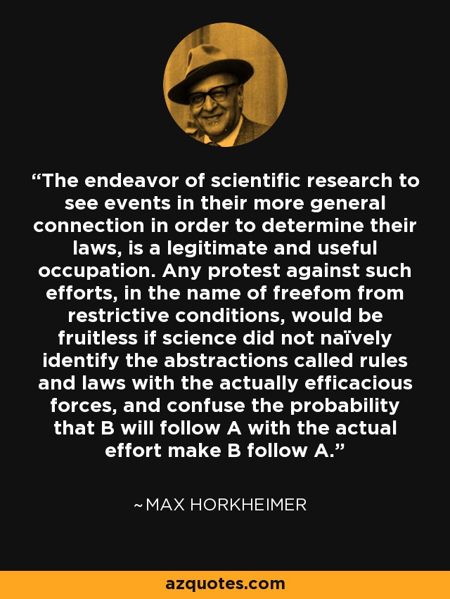 The endeavor of scientific research to see events in their more general connection in order to determine their laws, is a legitimate and useful occupation. Any protest against such efforts, in the name of freefom from restrictive conditions, would be fruitless if science did not naïvely identify the abstractions called rules and laws with the actually efficacious forces, and confuse the probability that B will follow A with the actual effort make B follow A. - Max Horkheimer