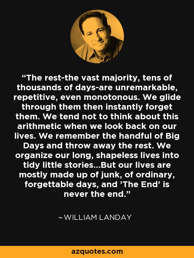 The rest-the vast majority, tens of thousands of days-are unremarkable, repetitive, even monotonous. We glide through them then instantly forget them. We tend not to think about this arithmetic when we look back on our lives. We remember the handful of Big Days and throw away the rest. We organize our long, shapeless lives into tidy little stories...But our lives are mostly made up of junk, of ordinary, forgettable days, and 'The End' is never the end. - William Landay