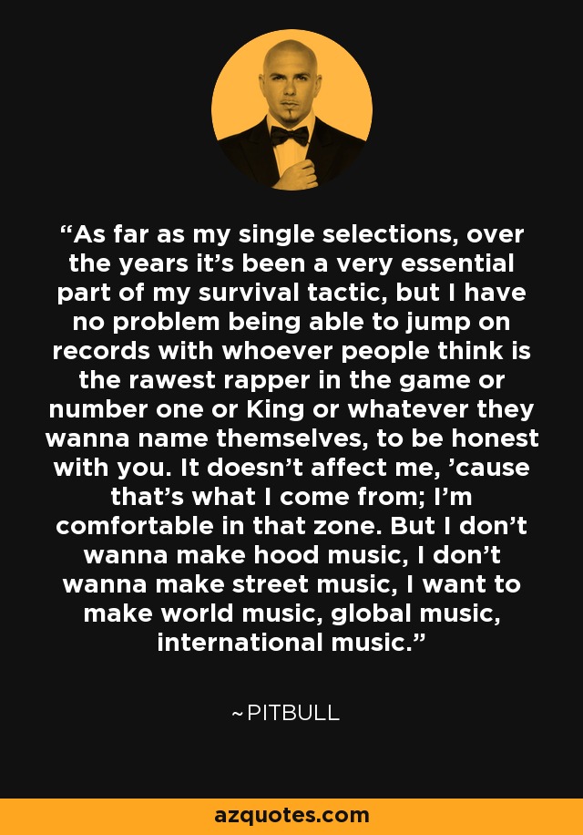 As far as my single selections, over the years it's been a very essential part of my survival tactic, but I have no problem being able to jump on records with whoever people think is the rawest rapper in the game or number one or King or whatever they wanna name themselves, to be honest with you. It doesn't affect me, 'cause that's what I come from; I'm comfortable in that zone. But I don't wanna make hood music, I don't wanna make street music, I want to make world music, global music, international music. - Pitbull